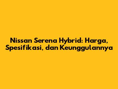 Nissan Serena Hybrid: Harga, Spesifikasi, dan Keunggulannya