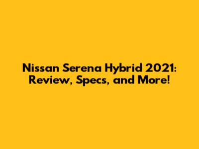 Nissan Serena Hybrid 2021: Review, Specs, and More!