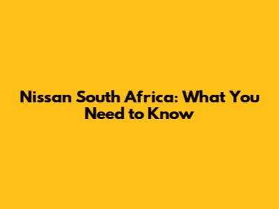 Nissan South Africa: What You Need to Know
