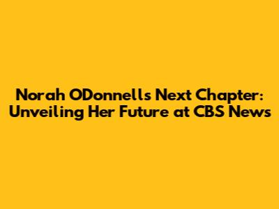 Norah O'Donnell's Next Chapter: Unveiling Her Future at CBS News