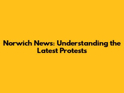 Norwich News: Understanding the Latest Protests