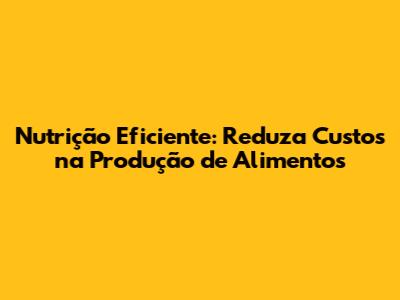 Nutrição Eficiente: Reduza Custos na Produção de Alimentos