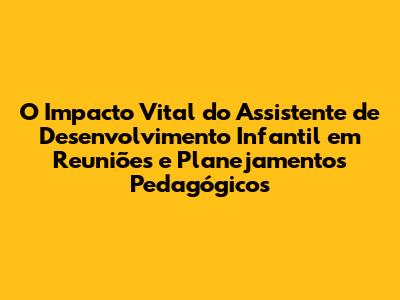 O Impacto Vital do Assistente de Desenvolvimento Infantil em Reuniões e Planejamentos Pedagógicos