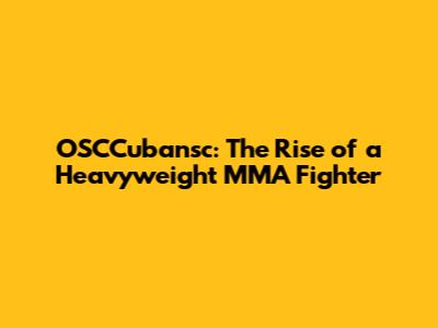 OSCCubansc: The Rise of a Heavyweight MMA Fighter