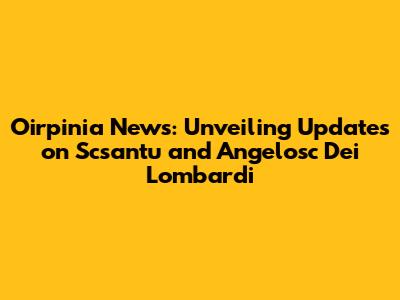 Oirpinia News: Unveiling Updates on Scsantu and Angelosc Dei Lombardi
