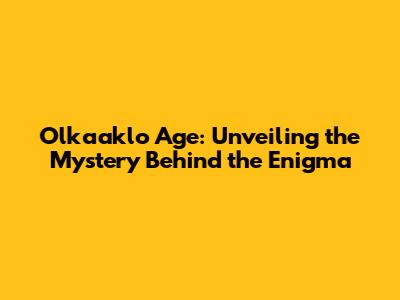 Olkaaklo Age: Unveiling the Mystery Behind the Enigma