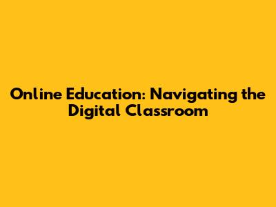 Online Education: Navigating the Digital Classroom