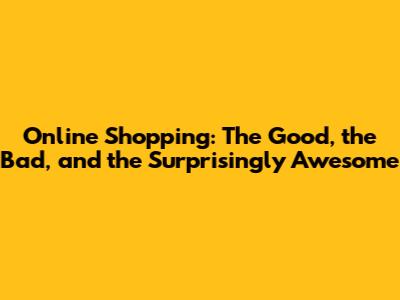 Online Shopping: The Good, the Bad, and the Surprisingly Awesome