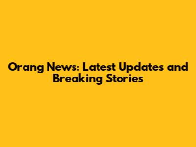 Orang News: Latest Updates and Breaking Stories