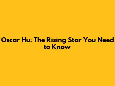 Oscar Hu: The Rising Star You Need to Know