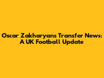 Oscar Zakharyan's Transfer News: A UK Football Update