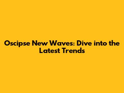 Oscipse New Waves: Dive into the Latest Trends