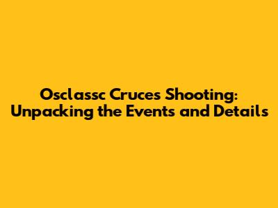 Osclassc Cruces Shooting: Unpacking the Events and Details