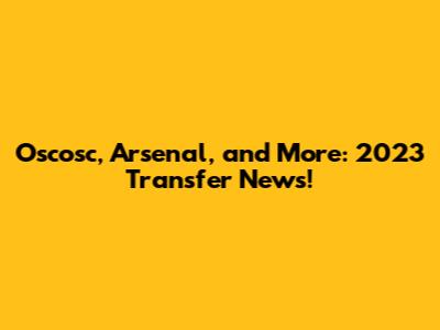Oscosc, Arsenal, and More: 2023 Transfer News!