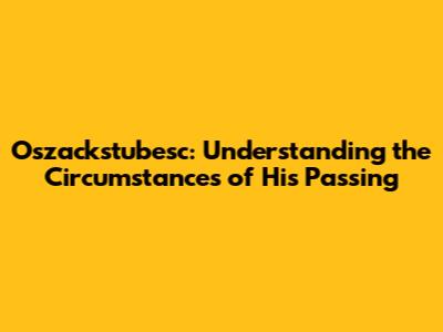 Oszackstubesc: Understanding the Circumstances of His Passing
