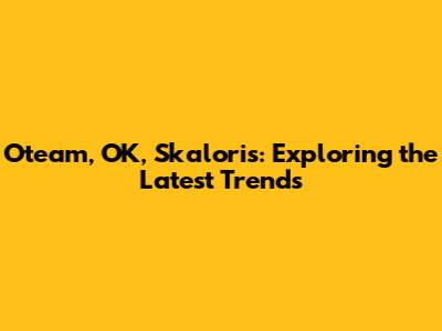 Oteam, OK, Skaloris: Exploring the Latest Trends