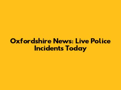Oxfordshire News: Live Police Incidents Today