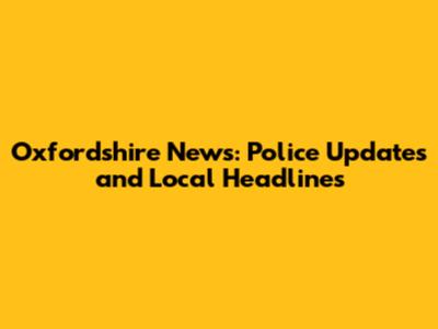 Oxfordshire News: Police Updates and Local Headlines