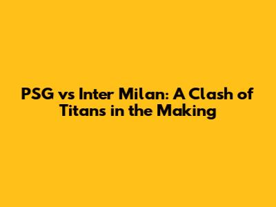 PSG vs Inter Milan: A Clash of Titans in the Making