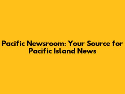 Pacific Newsroom: Your Source for Pacific Island News