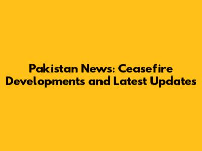 Pakistan News: Ceasefire Developments and Latest Updates