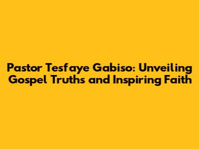 Pastor Tesfaye Gabiso: Unveiling Gospel Truths and Inspiring Faith