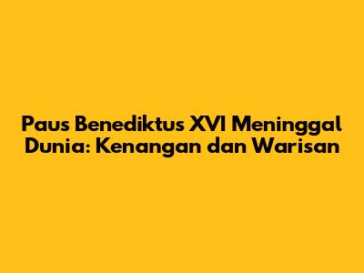 Paus Benediktus XVI Meninggal Dunia: Kenangan dan Warisan