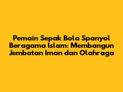 Pemain Sepak Bola Spanyol Beragama Islam: Membangun Jembatan Iman dan Olahraga