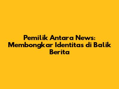 Pemilik Antara News: Membongkar Identitas di Balik Berita
