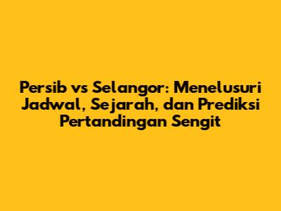 Persib vs Selangor: Menelusuri Jadwal, Sejarah, dan Prediksi Pertandingan Sengit
