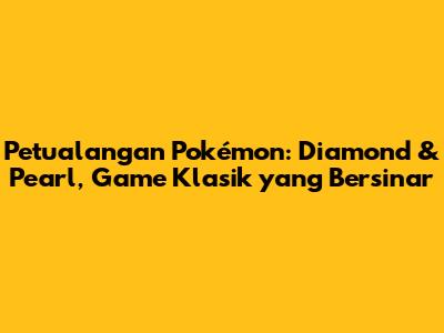 Petualangan Pokémon: Diamond & Pearl, Game Klasik yang Bersinar