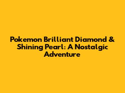 Pokemon Brilliant Diamond & Shining Pearl: A Nostalgic Adventure