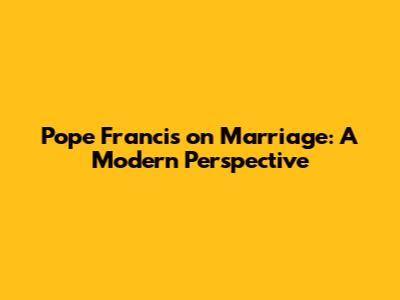 Pope Francis on Marriage: A Modern Perspective