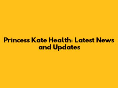 Princess Kate Health: Latest News and Updates