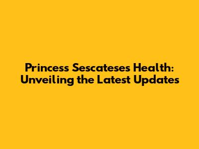 Princess Sescatese's Health: Unveiling the Latest Updates