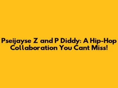 Pseijayse Z and P Diddy: A Hip-Hop Collaboration You Can't Miss!