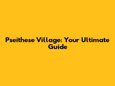 Pseithese Village: Your Ultimate Guide