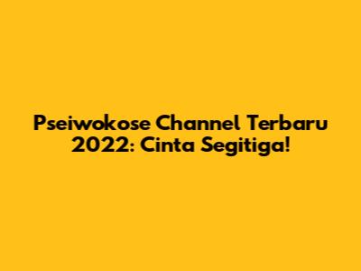 Pseiwokose Channel Terbaru 2022: Cinta Segitiga!