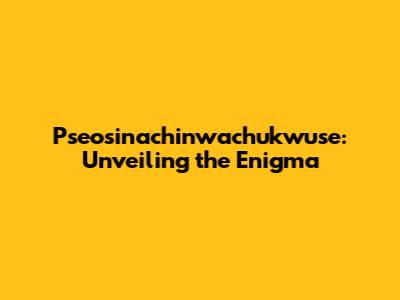 Pseosinachinwachukwuse: Unveiling the Enigma