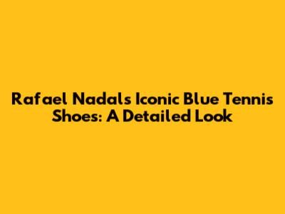 Rafael Nadal's Iconic Blue Tennis Shoes: A Detailed Look