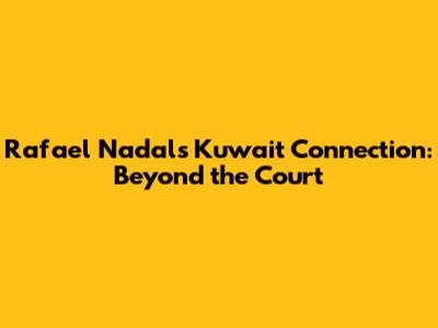 Rafael Nadal's Kuwait Connection: Beyond the Court