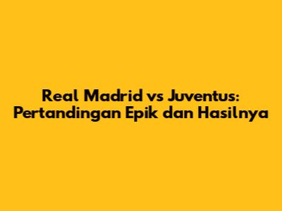 Real Madrid vs Juventus: Pertandingan Epik dan Hasilnya