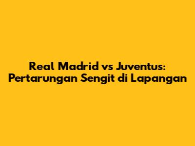 Real Madrid vs Juventus: Pertarungan Sengit di Lapangan