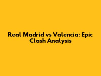 Real Madrid vs Valencia: Epic Clash Analysis