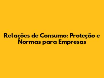 Relações de Consumo: Proteção e Normas para Empresas