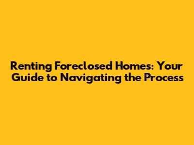 Renting Foreclosed Homes: Your Guide to Navigating the Process