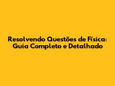 Resolvendo Questões de Física: Guia Completo e Detalhado