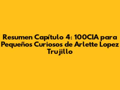 Resumen Capítulo 4: 100CIA para Pequeños Curiosos de Arlette Lopez Trujillo