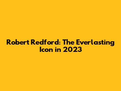 Robert Redford: The Everlasting Icon in 2023