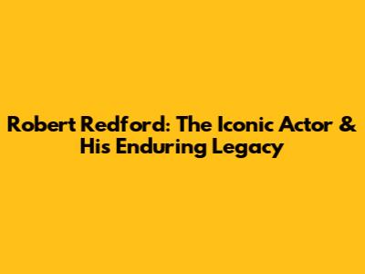 Robert Redford: The Iconic Actor & His Enduring Legacy